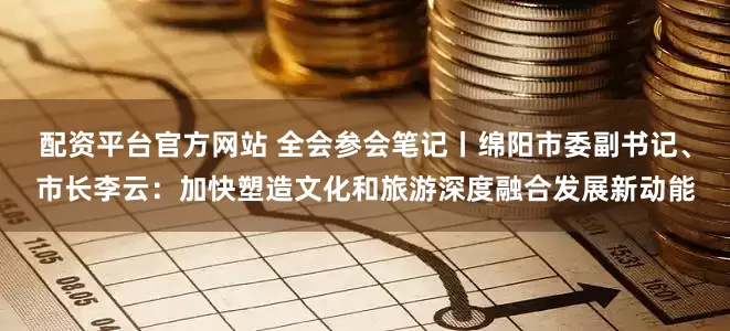 配资平台官方网站 全会参会笔记丨绵阳市委副书记、市长李云：加快塑造文化和旅游深度融合发展新动能
