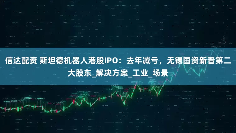 信达配资 斯坦德机器人港股IPO：去年减亏，无锡国资新晋第二大股东_解决方案_工业_场景