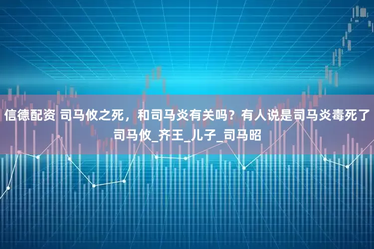 信德配资 司马攸之死，和司马炎有关吗？有人说是司马炎毒死了司马攸_齐王_儿子_司马昭