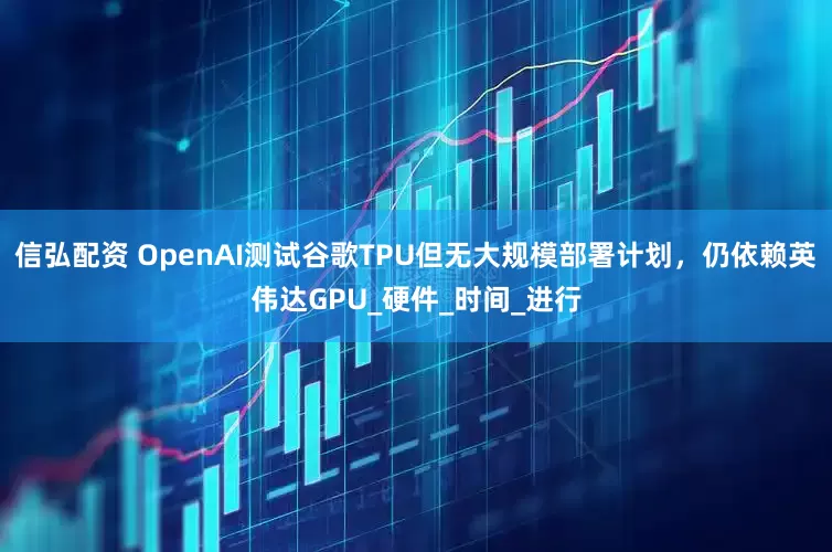信弘配资 OpenAI测试谷歌TPU但无大规模部署计划，仍依赖英伟达GPU_硬件_时间_进行