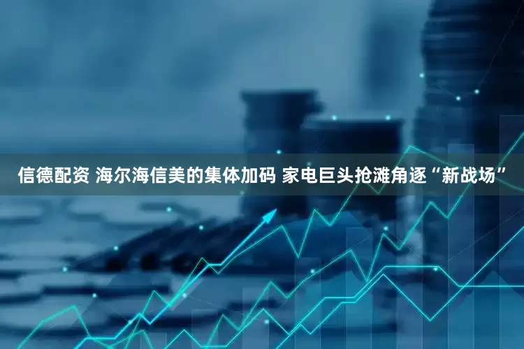 信德配资 海尔海信美的集体加码 家电巨头抢滩角逐“新战场”