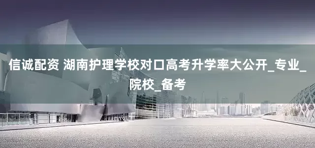 信诚配资 湖南护理学校对口高考升学率大公开_专业_院校_备考