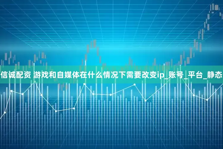 信诚配资 游戏和自媒体在什么情况下需要改变ip_账号_平台_静态