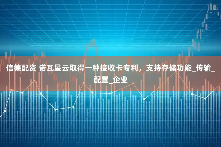 信德配资 诺瓦星云取得一种接收卡专利，支持存储功能_传输_配置_企业