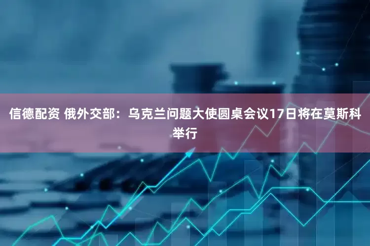 信德配资 俄外交部：乌克兰问题大使圆桌会议17日将在莫斯科举行