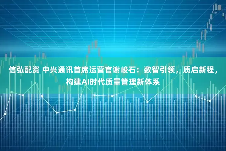 信弘配资 中兴通讯首席运营官谢峻石：数智引领，质启新程，构建AI时代质量管理新体系
